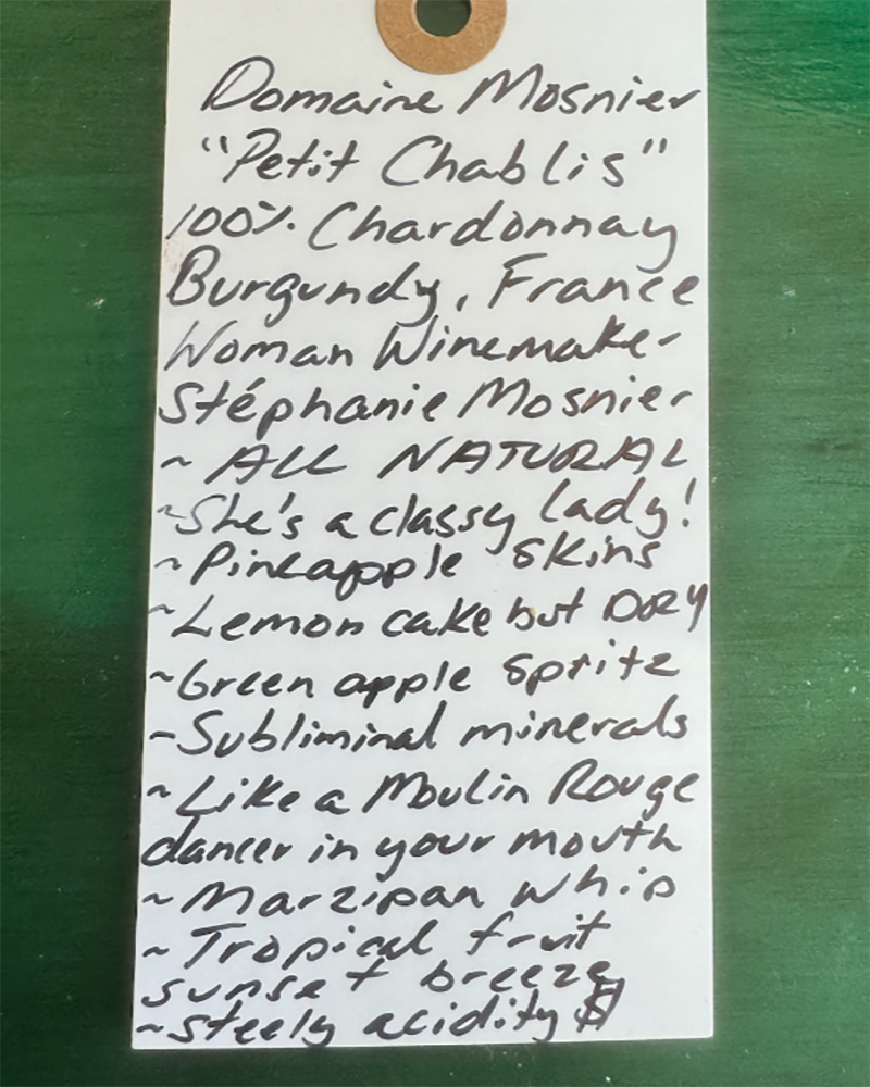 100% Chardonnay

Burgundy, France.


Woman winemaker - Stephanie Mosnier.
All natural.
Tart green apple spritz and fresh cucumber crunch.
She's a classy lady!
Pineapple skins.
Lemon cake vibes but DRY.
Subliminal minerals.
Like a Moulin Rouge dancer in your mouth.
Marzipan whip.
Tropical fruit sunset breeze.
Steely acidity.&nbsp;