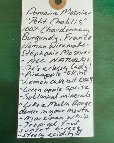 100% Chardonnay

Burgundy, France.


Woman winemaker - Stephanie Mosnier.
All natural.
Tart green apple spritz and fresh cucumber crunch.
She's a classy lady!
Pineapple skins.
Lemon cake vibes but DRY.
Subliminal minerals.
Like a Moulin Rouge dancer in your mouth.
Marzipan whip.
Tropical fruit sunset breeze.
Steely acidity.&nbsp;