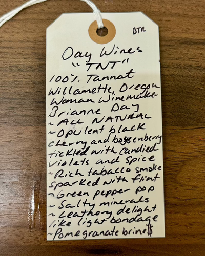 100% Tannat
Willamette, Oregon.

Woman winemaker - Brianne Day.
All natural.
Opulent black cherry and boysenberry tickled with candied violets and spice.
Rich tobacco smoke sparked with flint.
Green pepper pop.
Salty minerals.
Leathery delight like light bondage.
Pomegranate brine.
Boom goes the dynamite!