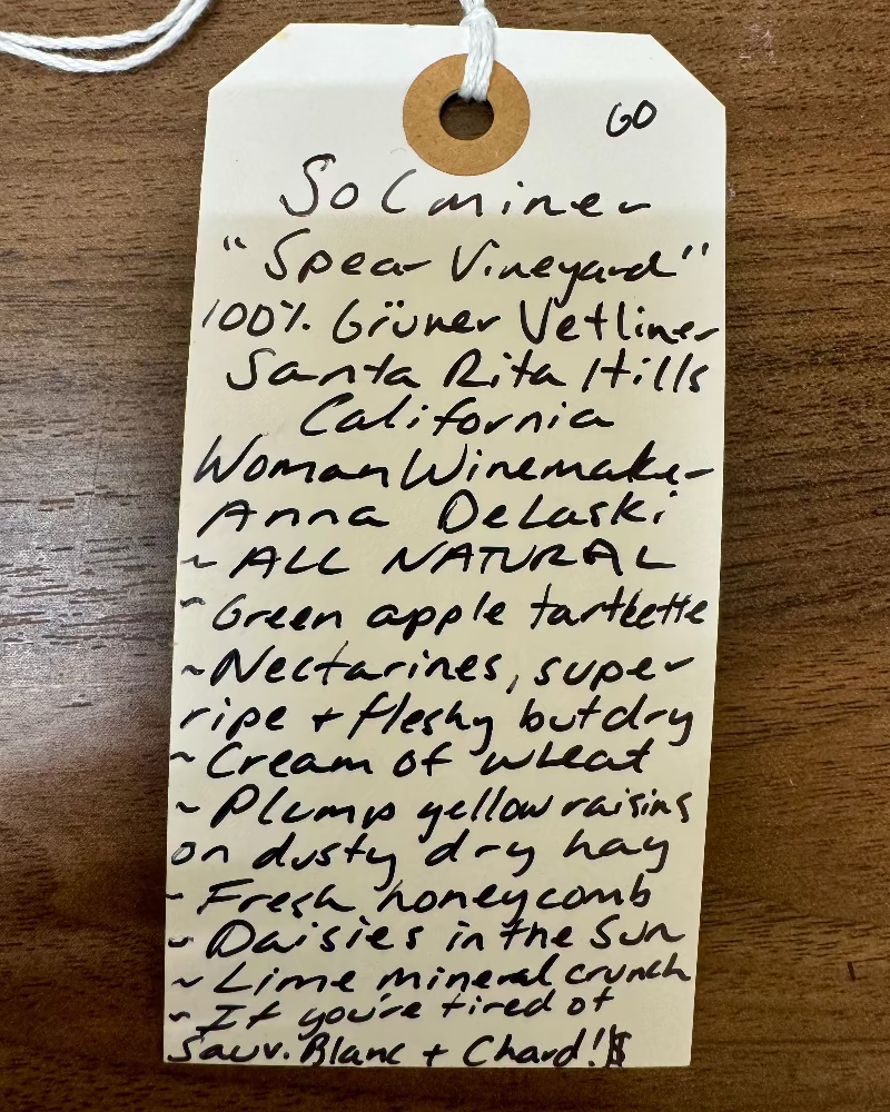 100% Grüner Vetliner.
Santa Rita Hills, Los Olivos, California.

Woman winemaker - Anna DeLaski.
All natural.
Green apple tartlet.
Super ripe and fleshy nectarines but DRY.
Cream of wheat.
Plump yellow raisins on dusty dry hay.
Fresh honeycomb.
Daisies in the Sun.
Lime mineral crunch.
If you're tired of Sauv Blanc and Chard...