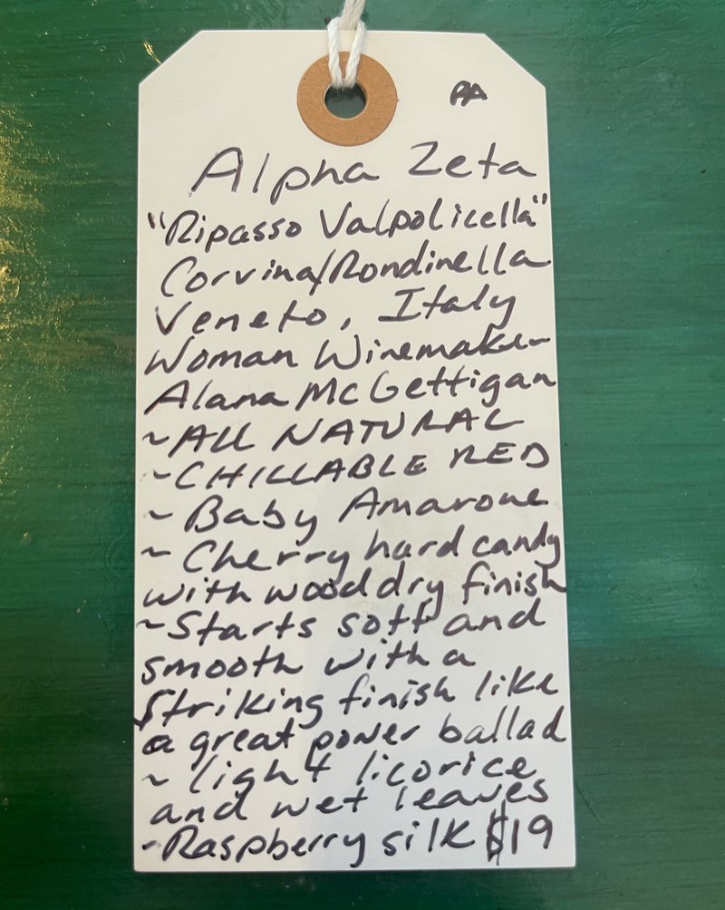 Corvina and Rondinella Veneto, Italy.  Woman winemakers - Alana McGettigan. All natural. Chillable red. Baby Amarone. Cherry hard candy with a wood dry crunch. Starts soft and smooth with a striking finish like a great power ballad. Light licorice and wet leaves. Raspberry silk.