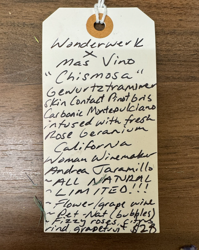 Gewurtztraminer, skin contact Pinot Gris, carbonic Montepulciano, and rose geranium. California.  Woman winemakers - Andrea Jaramillo All natural. Chillable red. Pét-Nat (bubbles) Super Limited. Fizzy rose, citrus rind, grapefruit.