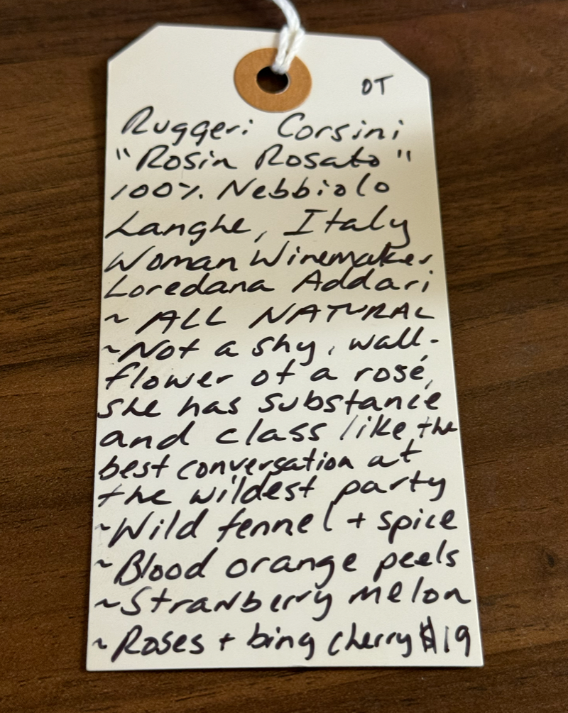 100% Nebbiolo Piemonte, Italy.  Woman winemaker - Loredana Addari. All natural. Not a shy wallflower of a rose, she has substance and class like the best conversation at the wildest party. Fresh fennel and spice.  Blood orange peels. Strawberry melon. Roses and bing cherries.