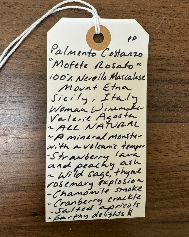 100% Nerello Mascalese. Sicily, Italy.  Woman winemaker - Valeria Agosta.  All Natural.  A mineral monster with a Volcanic temper. Strawberry lava and peachy ash. Wild sage, thyme and rosemary explosion. Chamomile smoke. Cranberry crackle. Salted apricots. Earthy delights.