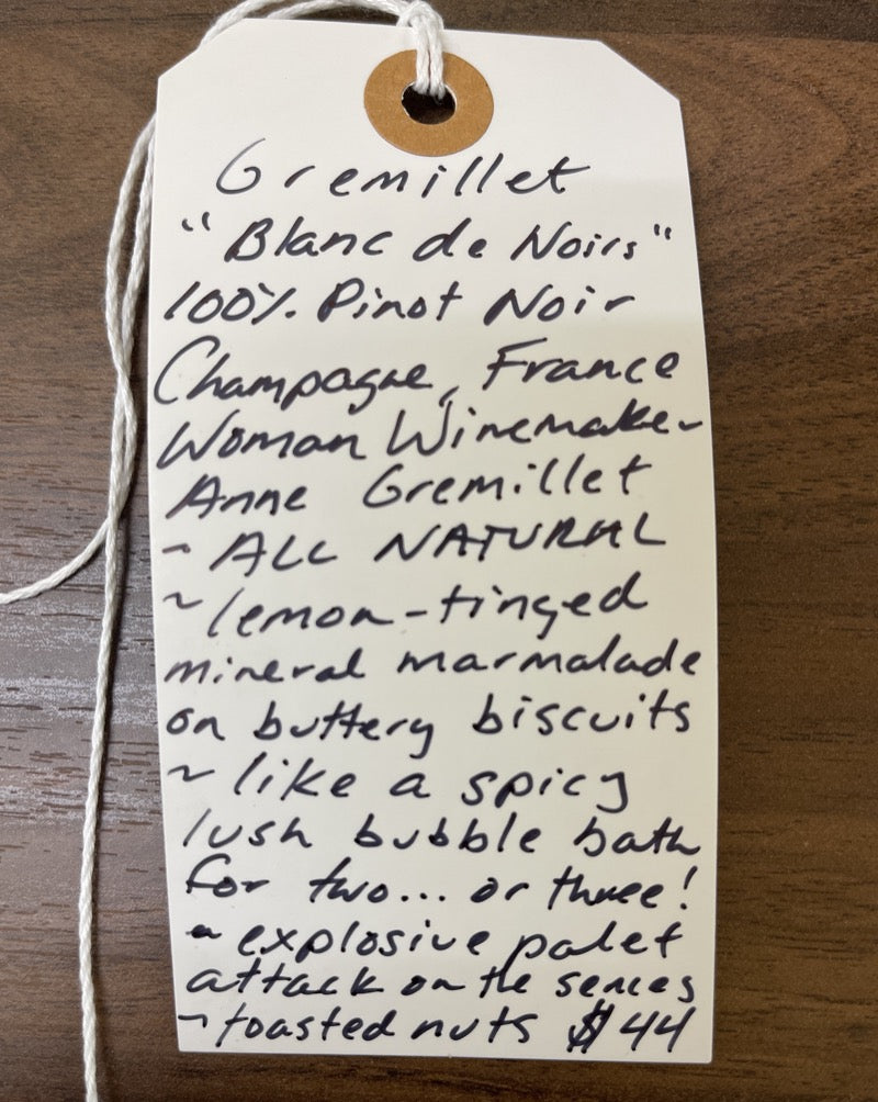 Champagne, France.  100% Pinot Noir.  Woman winemaker - Anne Gremillet. All natural. Lemon-tinged mineral marmalade on buttery biscuits. Like a spicy lush bubble bath for two...or three! Explosive palate attack on the senses. Toasted nuts.