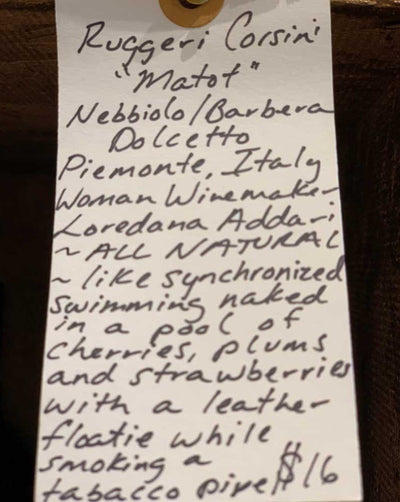 Nebbiolo/Barbera/Dolcetto Piemonte, Italy.  Woman winemaker - Loredana Addari. All natural. Chillable red. Like synchronized swimming naked in a pool of cherries, plums and strawberries with a leather floaty while smoking a tobacco pipe. A baby Barolo. So much bang for your buck.