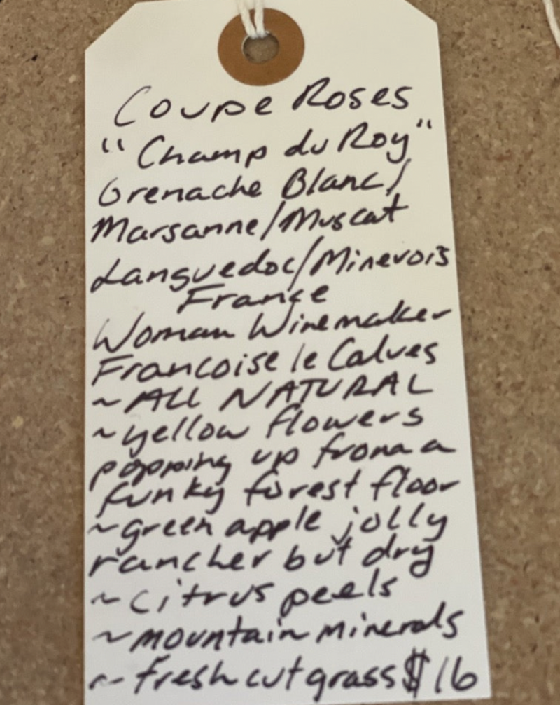 Grenache Blanc/ Marsanne/Muscat Minervois, France  Woman winemaker - Francois le Calvez. All natural. Yellow flowers popping up from a funky forest floor. Green apple jolly ranger but dry. Citrus peels. Mountain minerals. Fresh cut grass.