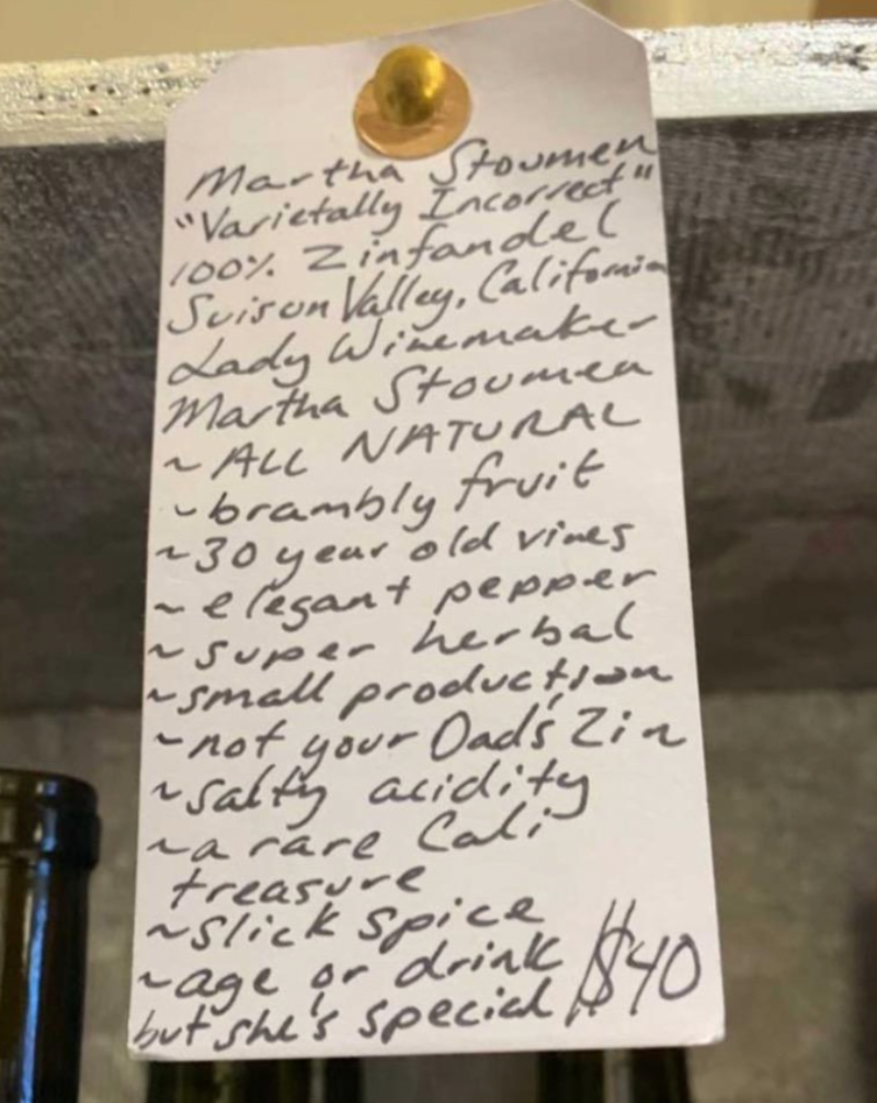 100% Zinfandel Suison Valley, California  Woman winemaker - Martha Stoumen. All natural. Brambly fruit. 30 year old vines. Elegant pepper. Super herbal. Small production. Not your Dad's Zin. Salty acidity. A rare Cali treasure. Silk spice. Age or drink, but she's special!