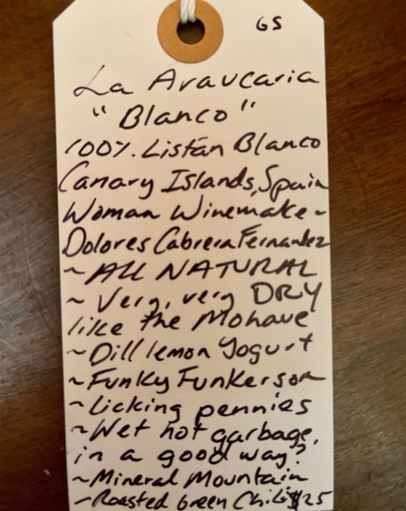 100% Listan Blanco Canary Islands, Spain.  Woman winemaker - Dolores Cabrera Fernandez. All natural. Very, Very DRY like the Mohave. Dill, lemon Yogurt. Funky Funkerson. Licking pennies. Wet hot garbage in a good way? Mineral Mountain. Roasted green chillies.