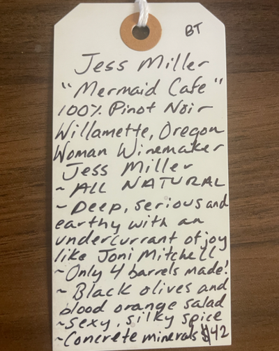 100% Pinot Noir Willamette, Oregon.  Woman winemaker - Jess Miller. All natural. Deep, serious and earthy with an undercurrent of Joy like Joni Mitchell. Only 4 barrels made! Black olives and blood orange salad. Sexy, silky spice. Concrete minerals.