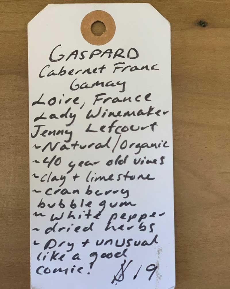 Gaspard Rosé Cabernet Franc Gamay Loire, France.  Woman winemaker - Jenny Lefcourt. Natural/organic. 40 year old vines. Clay + limestone. Cranberry bubblegum. White pepper. Dried herbs. Dry + unusual like a good comic!